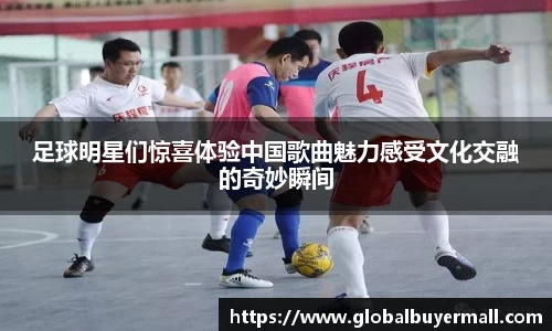 足球明星们惊喜体验中国歌曲魅力感受文化交融的奇妙瞬间